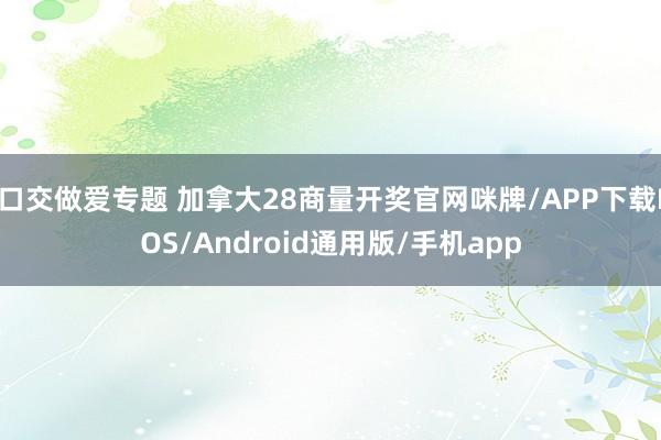 口交做爱专题 加拿大28商量开奖官网咪牌/APP下载IOS/Android通用版/手机app