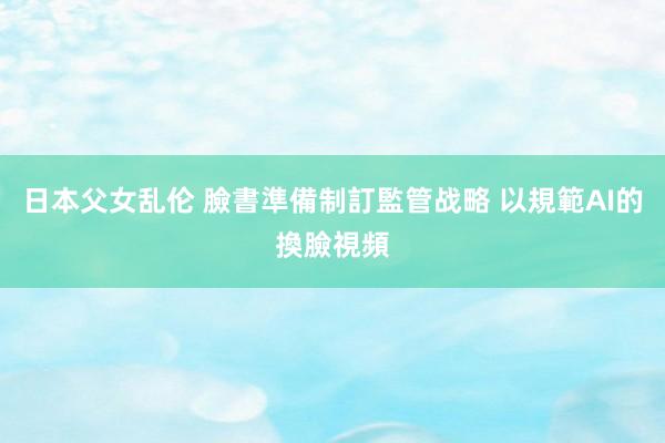日本父女乱伦 臉書準備制訂監管战略 以規範AI的換臉視頻