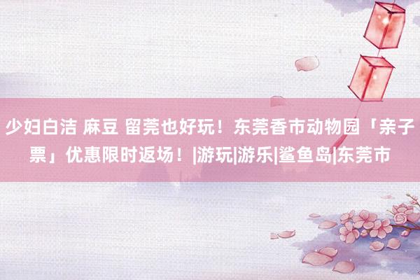 少妇白洁 麻豆 留莞也好玩！东莞香市动物园「亲子票」优惠限时返场！|游玩|游乐|鲨鱼岛|东莞市