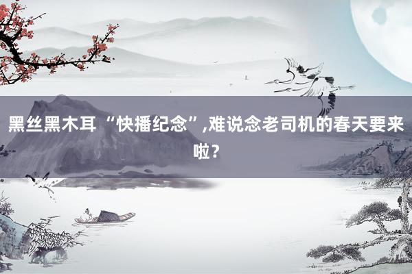 黑丝黑木耳 “快播纪念”，难说念老司机的春天要来啦？