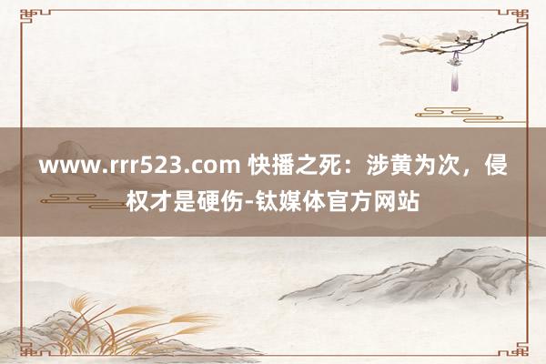 www.rrr523.com 快播之死：涉黄为次，侵权才是硬伤-钛媒体官方网站