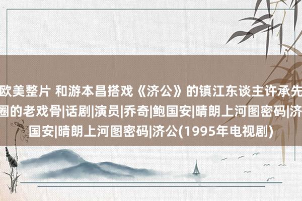 欧美整片 和游本昌搭戏《济公》的镇江东谈主许承先，父女俩皆是影视圈的老戏骨|话剧|演员|乔奇|鲍国安|晴朗上河图密码|济公(1995年电视剧)