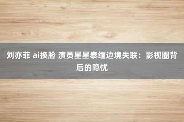 刘亦菲 ai换脸 演员星星泰缅边境失联：影视圈背后的隐忧