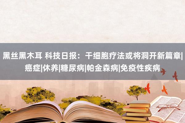 黑丝黑木耳 科技日报：干细胞疗法或将洞开新篇章|癌症|休养|糖尿病|帕金森病|免疫性疾病