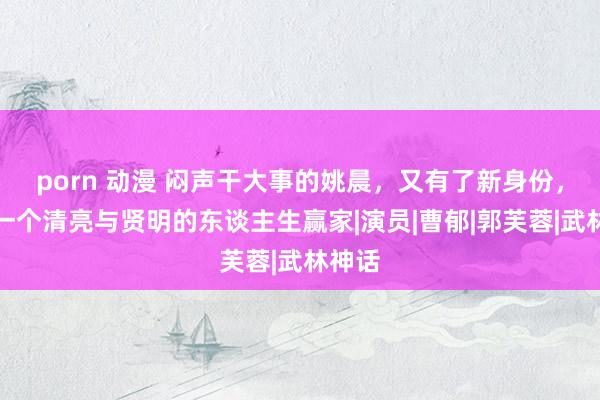 porn 动漫 闷声干大事的姚晨，又有了新身份，确凿一个清亮与贤明的东谈主生赢家|演员|曹郁|郭芙蓉|武林神话