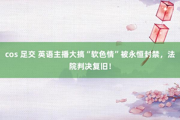 cos 足交 英语主播大搞“软色情”被永恒封禁，法院判决复旧！