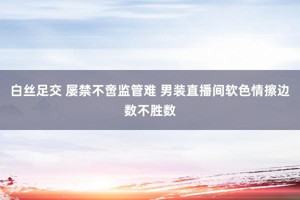 白丝足交 屡禁不啻监管难 男装直播间软色情擦边数不胜数