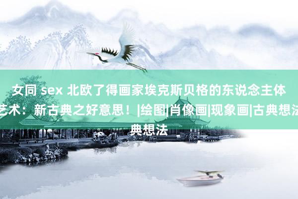 女同 sex 北欧了得画家埃克斯贝格的东说念主体艺术：新古典之好意思！|绘图|肖像画|现象画|古典想法