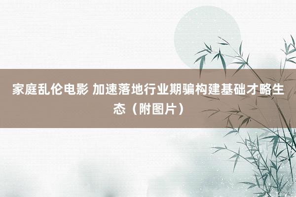 家庭乱伦电影 加速落地行业期骗　构建基础才略生态（附图片）