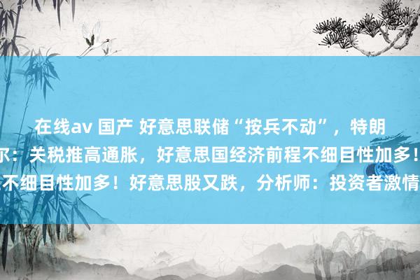 在线av 国产 好意思联储“按兵不动”，特朗普急了：快降息！鲍威尔：关税推高通胀，好意思国经济前程不细目性加多！好意思股又跌，分析师：投资者激情十分不雄厚