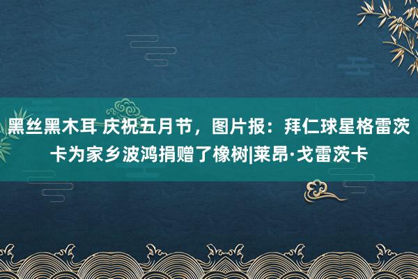 黑丝黑木耳 庆祝五月节，图片报：拜仁球星格雷茨卡为家乡波鸿捐赠了橡树|莱昂·戈雷茨卡