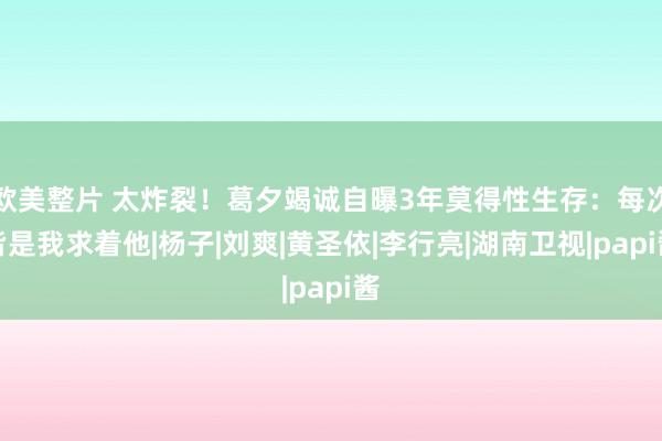 欧美整片 太炸裂！葛夕竭诚自曝3年莫得性生存：每次皆是我求着他|杨子|刘爽|黄圣依|李行亮|湖南卫视|papi酱