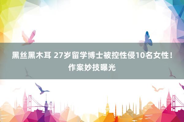 黑丝黑木耳 27岁留学博士被控性侵10名女性！作案妙技曝光