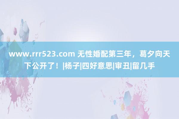 www.rrr523.com 无性婚配第三年，葛夕向天下公开了！|杨子|四好意思|审丑|留几手