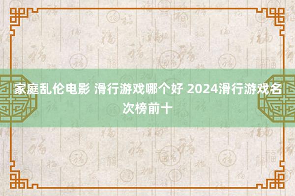 家庭乱伦电影 滑行游戏哪个好 2024滑行游戏名次榜前十
