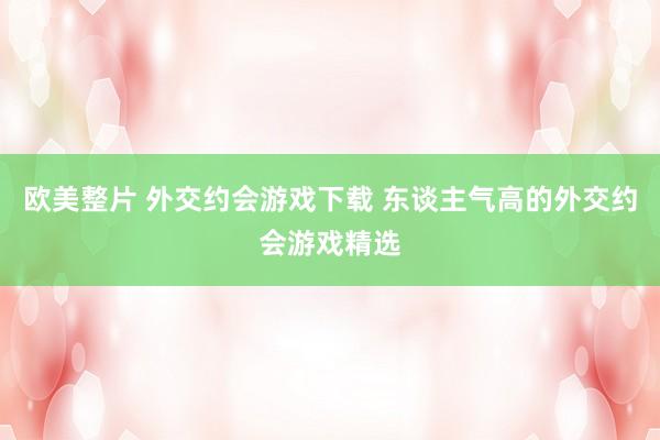 欧美整片 外交约会游戏下载 东谈主气高的外交约会游戏精选
