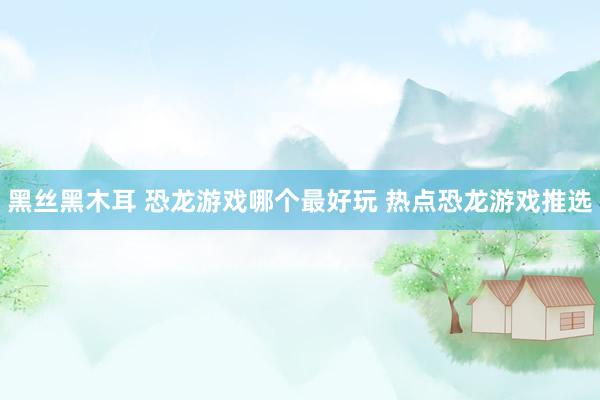 黑丝黑木耳 恐龙游戏哪个最好玩 热点恐龙游戏推选