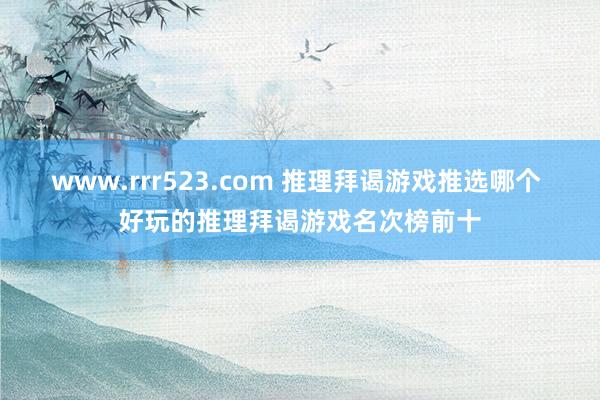 www.rrr523.com 推理拜谒游戏推选哪个 好玩的推理拜谒游戏名次榜前十