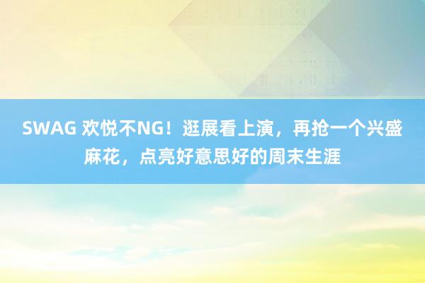 SWAG 欢悦不NG！逛展看上演，再抢一个兴盛麻花，点亮好意思好的周末生涯