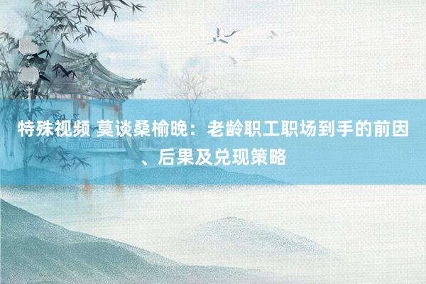 特殊视频 莫谈桑榆晚：老龄职工职场到手的前因、后果及兑现策略