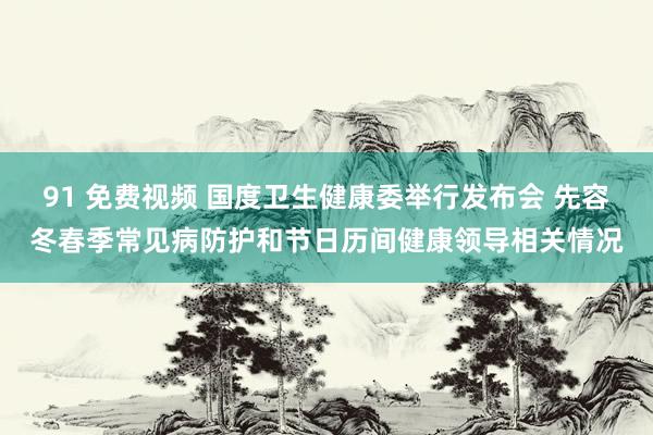 91 免费视频 国度卫生健康委举行发布会 先容冬春季常见病防护和节日历间健康领导相关情况