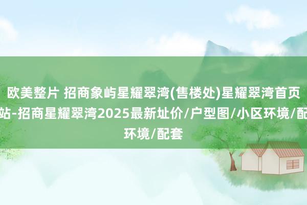 欧美整片 招商象屿星耀翠湾(售楼处)星耀翠湾首页网站-招商星耀翠湾2025最新址价/户型图/小区环境/配套