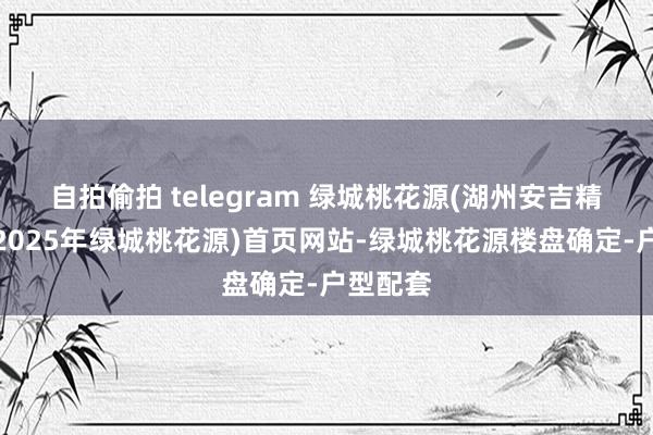 自拍偷拍 telegram 绿城桃花源(湖州安吉精装洋房2025年绿城桃花源)首页网站-绿城桃花源楼盘确定-户型配套