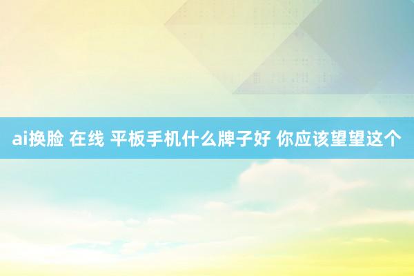 ai换脸 在线 平板手机什么牌子好 你应该望望这个