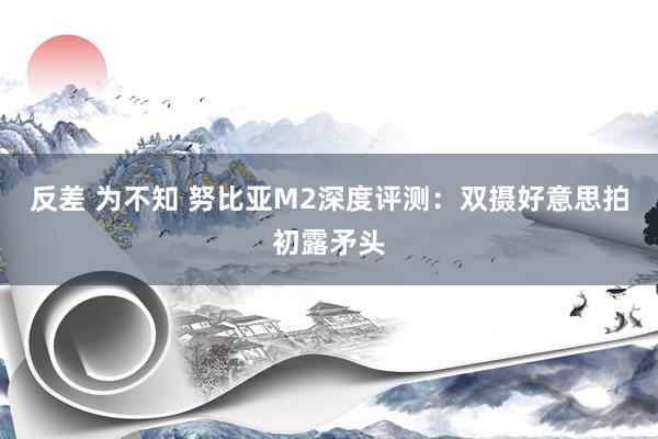 反差 为不知 努比亚M2深度评测：双摄好意思拍初露矛头