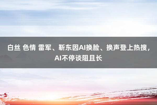白丝 色情 雷军、靳东因AI换脸、换声登上热搜，AI不停谈阻且长