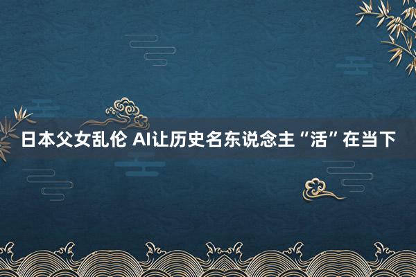 日本父女乱伦 AI让历史名东说念主“活”在当下