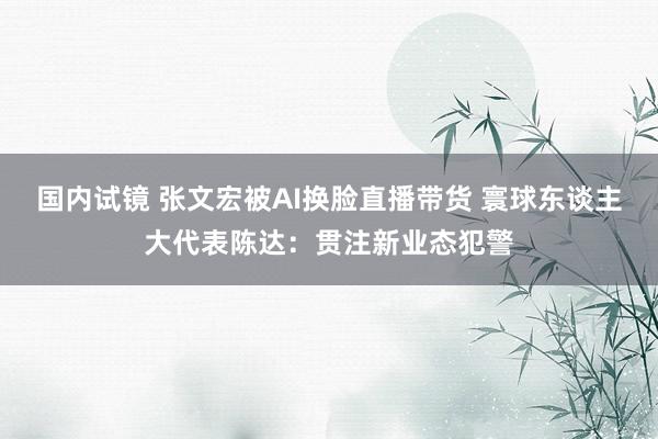 国内试镜 张文宏被AI换脸直播带货 寰球东谈主大代表陈达：贯注新业态犯警