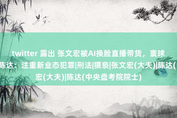 twitter 露出 张文宏被AI换脸直播带货，寰球东说念主大代表陈达：注重新业态犯罪|刑法|猥亵|张文宏(大夫)|陈达(中央盘考院院士)