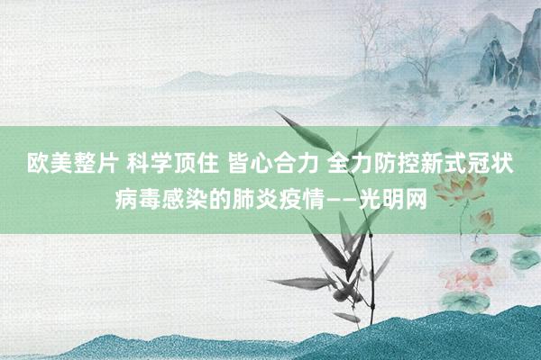 欧美整片 科学顶住 皆心合力 全力防控新式冠状病毒感染的肺炎疫情——光明网