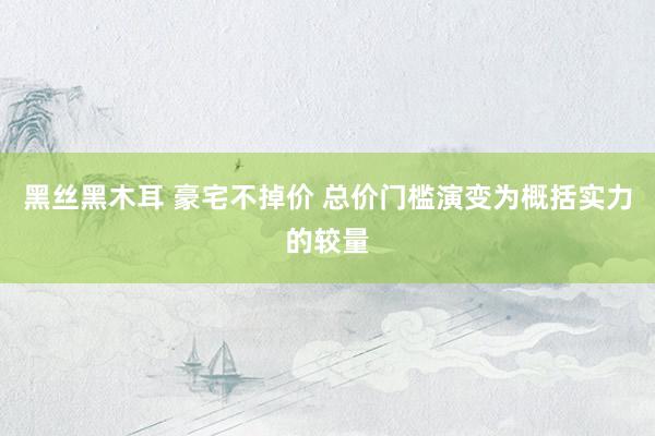 黑丝黑木耳 豪宅不掉价 总价门槛演变为概括实力的较量