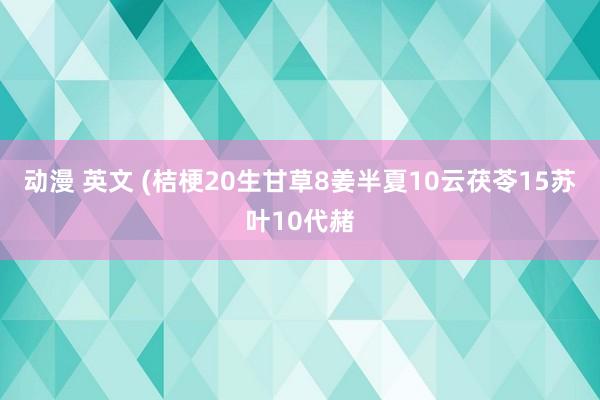 动漫 英文 (桔梗20生甘草8姜半夏10云茯苓15苏叶10代赭