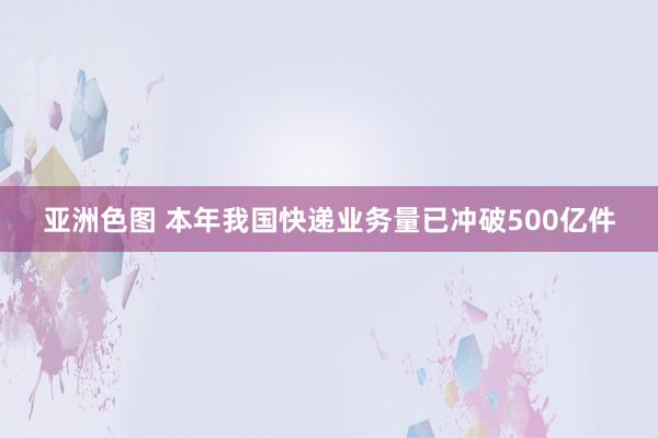 亚洲色图 本年我国快递业务量已冲破500亿件
