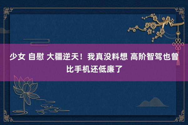 少女 自慰 大疆逆天！我真没料想 高阶智驾也曾比手机还低廉了