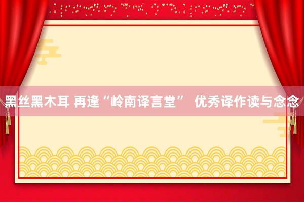 黑丝黑木耳 再逢“岭南译言堂”  优秀译作读与念念