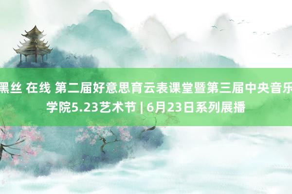 黑丝 在线 第二届好意思育云表课堂暨第三届中央音乐学院5.23艺术节 | 6月23日系列展播