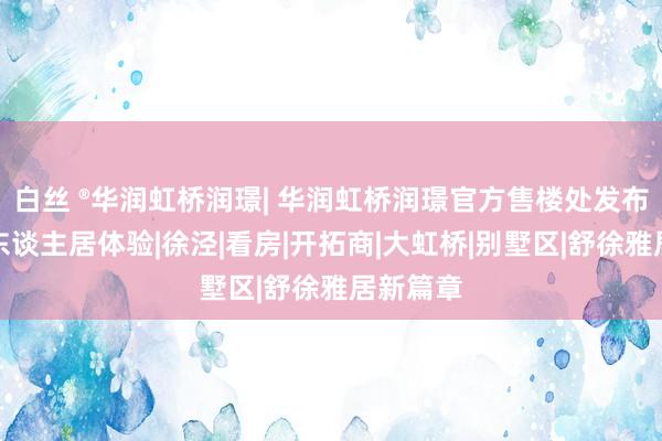 白丝 ®华润虹桥润璟| 华润虹桥润璟官方售楼处发布：升级东谈主居体验|徐泾|看房|开拓商|大虹桥|别
