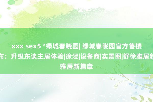 xxx sex5 ®绿城春晓园| 绿城春晓园官方售楼处发布：升级东谈主居体验|徐泾|设备商|实景图|