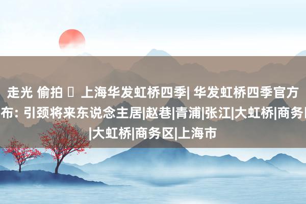 走光 偷拍 ☏上海华发虹桥四季| 华发虹桥四季官方售楼处发布: 引颈将来东说念主居|赵巷|青浦|张江