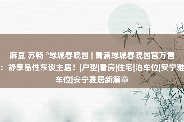 麻豆 苏畅 ®绿城春晓园 | 青浦绿城春晓园官方售楼处发布：舒享品性东谈主居！|户型|看房|住宅|泊