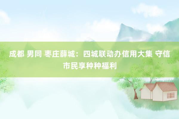 成都 男同 枣庄薛城：四城联动办信用大集 守信市民享种种福利