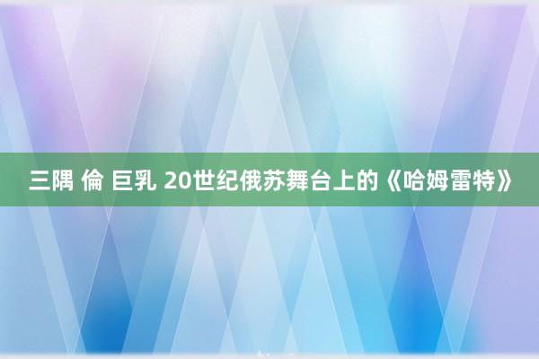 三隅 倫 巨乳 20世纪俄苏舞台上的《哈姆雷特》