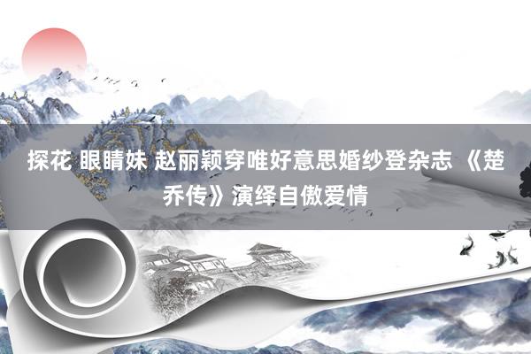 探花 眼睛妹 赵丽颖穿唯好意思婚纱登杂志 《楚乔传》演绎自傲爱情