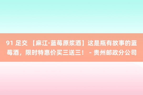 91 足交 【麻江·蓝莓原浆酒】这是瓶有故事的蓝莓酒，限时特惠价买三送三！ - 贵州邮政分公司