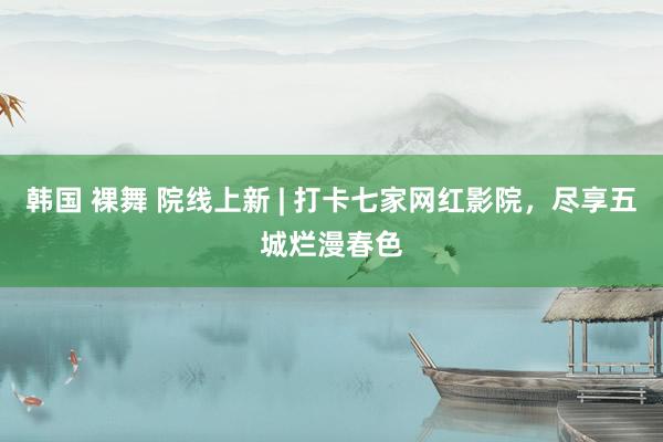 韩国 裸舞 院线上新 | 打卡七家网红影院，尽享五城烂漫春色
