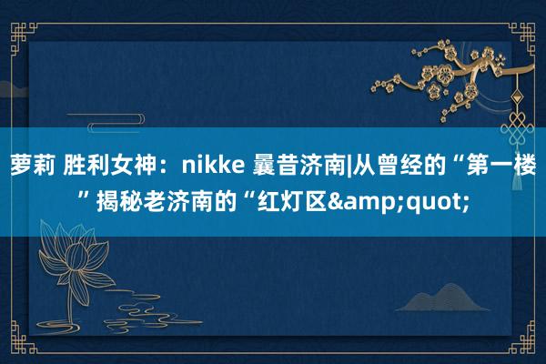 萝莉 胜利女神：nikke 曩昔济南|从曾经的“第一楼”揭秘老济南的“红灯区&quot;